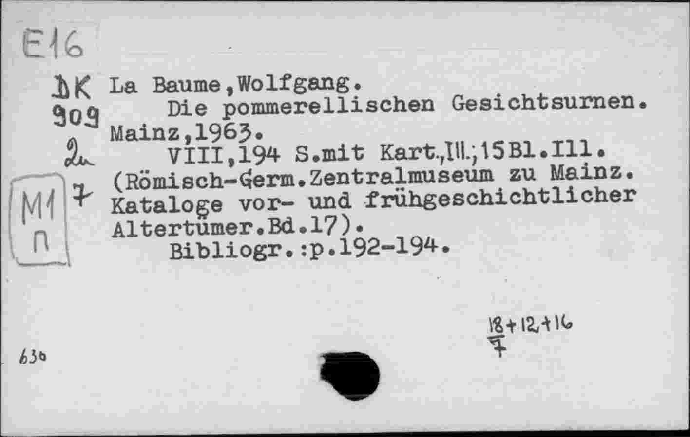 ﻿ÊlG
IK З03
мВ’'
La Baume,WoIfgang.
Die pommerellisehen Ge sicht su злі en. Mainz,196J.
VIII, 194 S.mit Kartell.; 15Bl.Ill. (Römisch-^erm.Zentralmuseum zu Mainz. Kataloge vor- und frühgeschichtlicher Altertümer.Bd.I?)•
Bibliogr.:p.I92-I94.
АЗ«*
